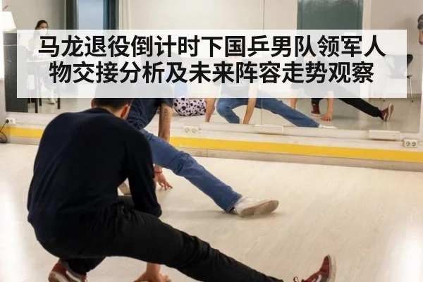 马龙退役倒计时下国乒男队领军人物交接分析及未来阵容走势观察